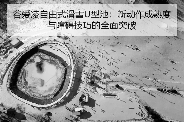 谷爱凌自由式滑雪U型池：新动作成熟度与障碍技巧的全面突破