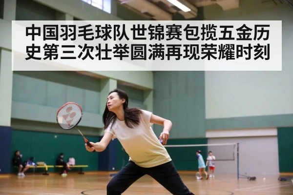 中国羽毛球队世锦赛包揽五金历史第三次壮举圆满再现荣耀时刻
