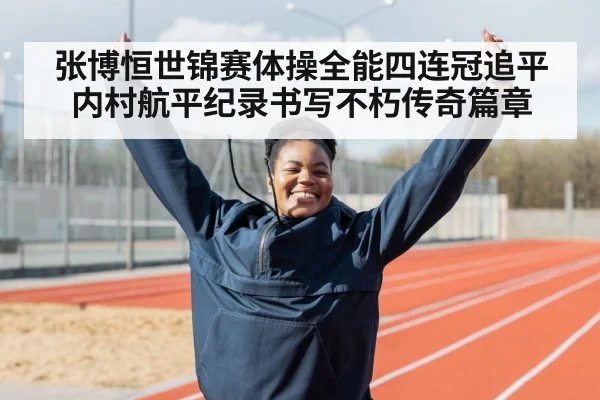 张博恒世锦赛体操全能四连冠追平内村航平纪录书写不朽传奇篇章